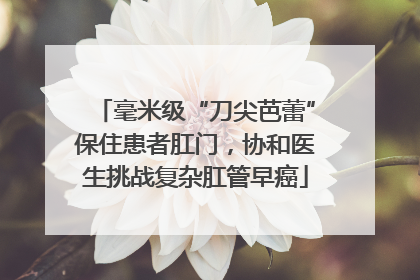 毫米级“刀尖芭蕾”保住患者肛门，协和医生挑战复杂肛管早癌