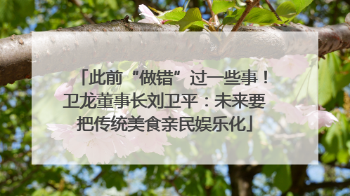 此前“做错”过一些事！卫龙董事长刘卫平：未来要把传统美食亲民娱乐化