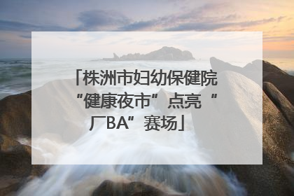 株洲市妇幼保健院“健康夜市”点亮“厂BA”赛场