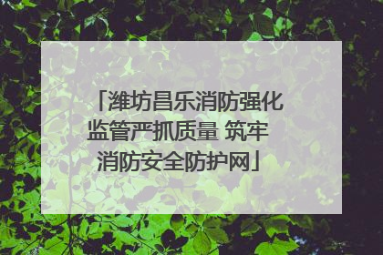 潍坊昌乐消防强化监管严抓质量 筑牢消防安全防护网
