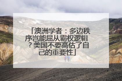 澳洲学者：多边秩序岂能屈从霸权逻辑？美国不要高估了自己的重要性