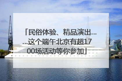 民俗体验、精品演出……这个端午北京有超1700场活动等你参加