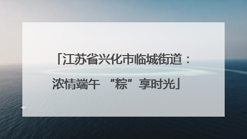 江苏省兴化市临城街道：浓情端午 “粽”享时光
