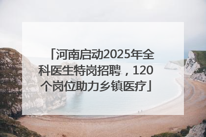 河南启动2025年全科医生特岗招聘，120个岗位助力乡镇医疗