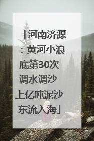 河南济源：黄河小浪底第30次调水调沙 上亿吨泥沙东流入海