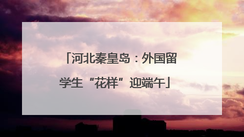 河北秦皇岛：外国留学生“花样”迎端午
