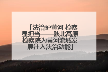 法治护黄河 检察显担当——陕北高原检察院为黄河流域发展注入法治动能