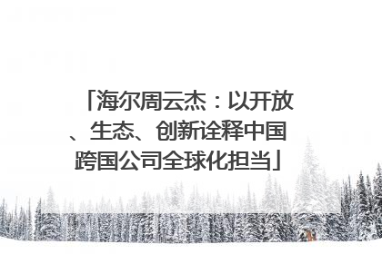海尔周云杰：以开放、生态、创新诠释中国跨国公司全球化担当