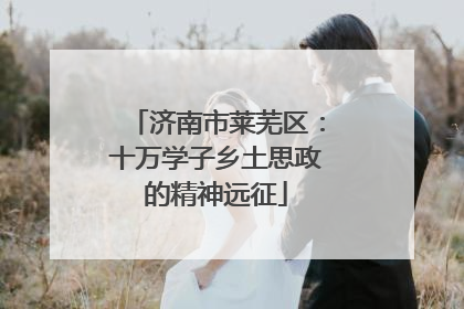 济南市莱芜区：十万学子乡土思政的精神远征