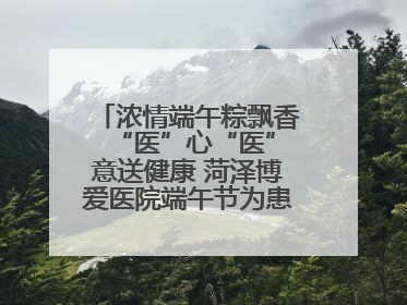 浓情端午粽飘香 “医”心“医”意送健康 菏泽博爱医院端午节为患者送祝福