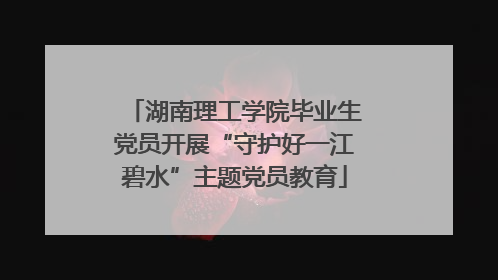 湖南理工学院毕业生党员开展“守护好一江碧水”主题党员教育