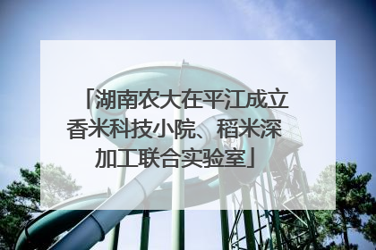 湖南农大在平江成立香米科技小院、稻米深加工联合实验室