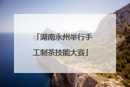 湖南永州举行手工制茶技能大赛