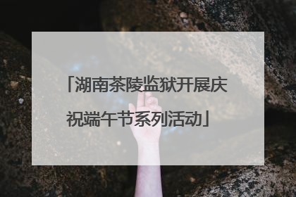 湖南茶陵监狱开展庆祝端午节系列活动