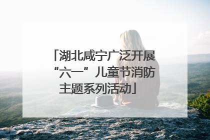 湖北咸宁广泛开展“六一”儿童节消防主题系列活动