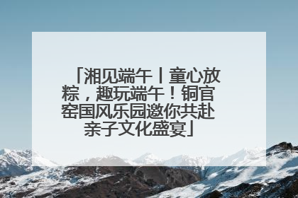 湘见端午丨童心放粽，趣玩端午！铜官窑国风乐园邀你共赴亲子文化盛宴
