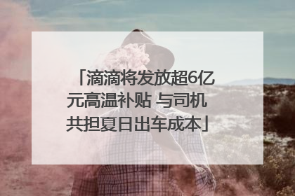 滴滴将发放超6亿元高温补贴 与司机共担夏日出车成本