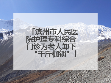 滨州市人民医院护理专科综合门诊为老人卸下“千斤枷锁”