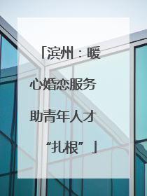 滨州：暖心婚恋服务助青年人才“扎根”