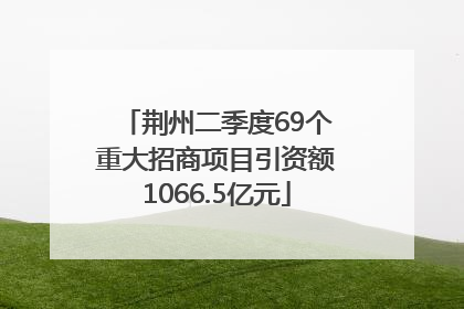 荆州二季度69个重大招商项目引资额1066.5亿元