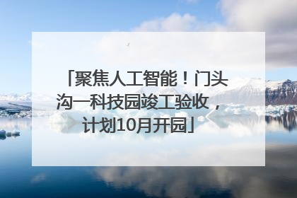 聚焦人工智能！门头沟一科技园竣工验收，计划10月开园