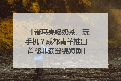 诸葛亮喝奶茶、玩手机？成都青羊推出首部非遗蜀锦短剧