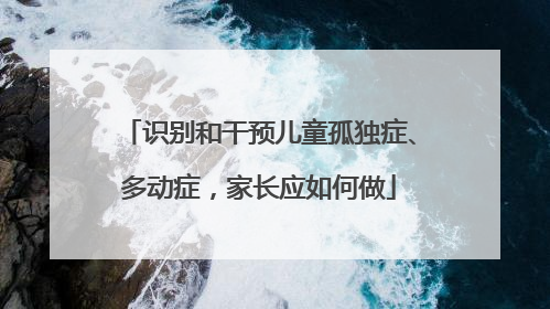 识别和干预儿童孤独症、多动症，家长应如何做