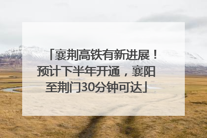 襄荆高铁有新进展！预计下半年开通，襄阳至荆门30分钟可达