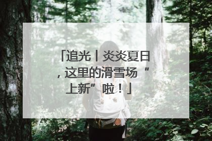 追光丨炎炎夏日，这里的滑雪场“上新”啦！