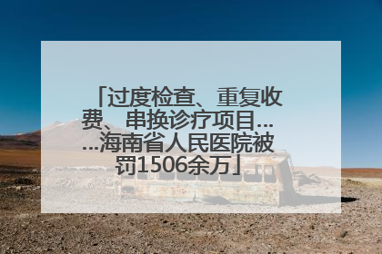 过度检查、重复收费、串换诊疗项目……海南省人民医院被罚1506余万