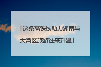 这条高铁线助力湖南与大湾区旅游往来升温