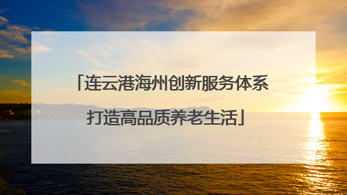 连云港海州创新服务体系 打造高品质养老生活