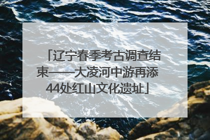 辽宁春季考古调查结束——大凌河中游再添44处红山文化遗址