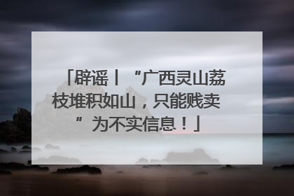 辟谣丨“广西灵山荔枝堆积如山，只能贱卖”为不实信息！