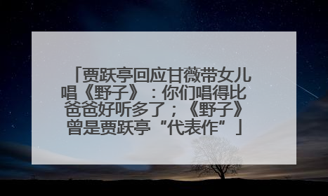 贾跃亭回应甘薇带女儿唱《野子》：你们唱得比爸爸好听多了；《野子》曾是贾跃亭“代表作”