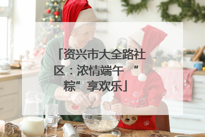 资兴市大全路社区：浓情端午 “粽”享欢乐