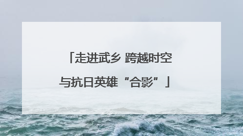 走进武乡 跨越时空与抗日英雄“合影”