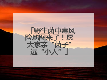 野生菌中毒风险地图来了！愿大家亲“菌子”远“小人”
