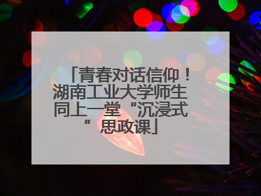 青春对话信仰！湖南工业大学师生同上一堂“沉浸式”思政课