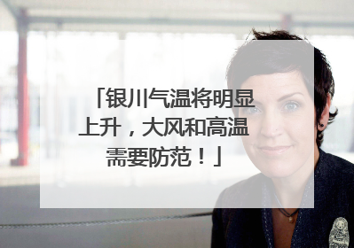 银川气温将明显上升，大风和高温需要防范！