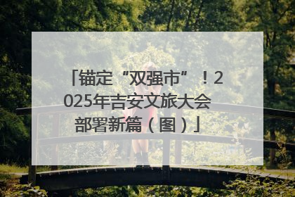 锚定“双强市”！2025年吉安文旅大会部署新篇（图）