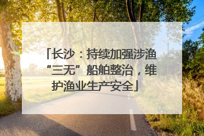 长沙：持续加强涉渔“三无”船舶整治，维护渔业生产安全