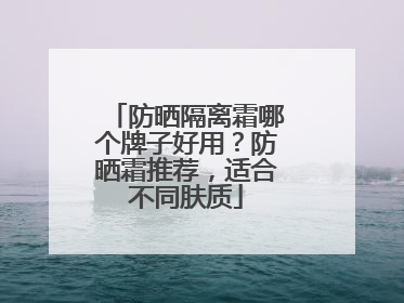 防晒隔离霜哪个牌子好用？防晒霜推荐，适合不同肤质