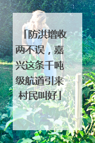 防洪增收两不误，嘉兴这条千吨级航道引来村民叫好