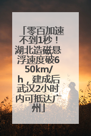 零百加速不到1秒！湖北造磁悬浮速度破650km/h，建成后武汉2小时内可抵达广州