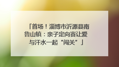 首场！淄博市沂源县南鲁山镇：亲子定向赛让爱与汗水一起“闯关”