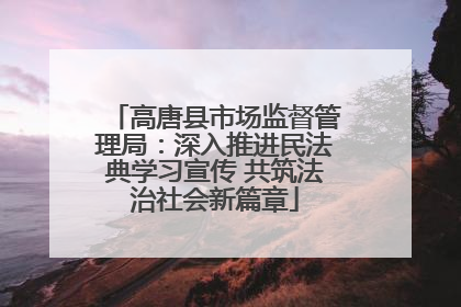 高唐县市场监督管理局：深入推进民法典学习宣传 共筑法治社会新篇章