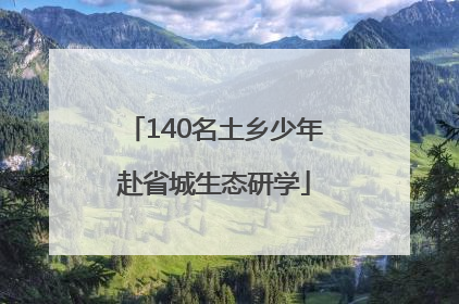 140名土乡少年赴省城生态研学