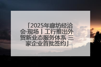 2025年廊坊经洽会·现场丨工行推出外贸新业态服务体系 三家企业首批签约