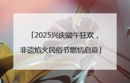 2025兴庆端午狂欢，非遗焰火民俗节燃情启幕